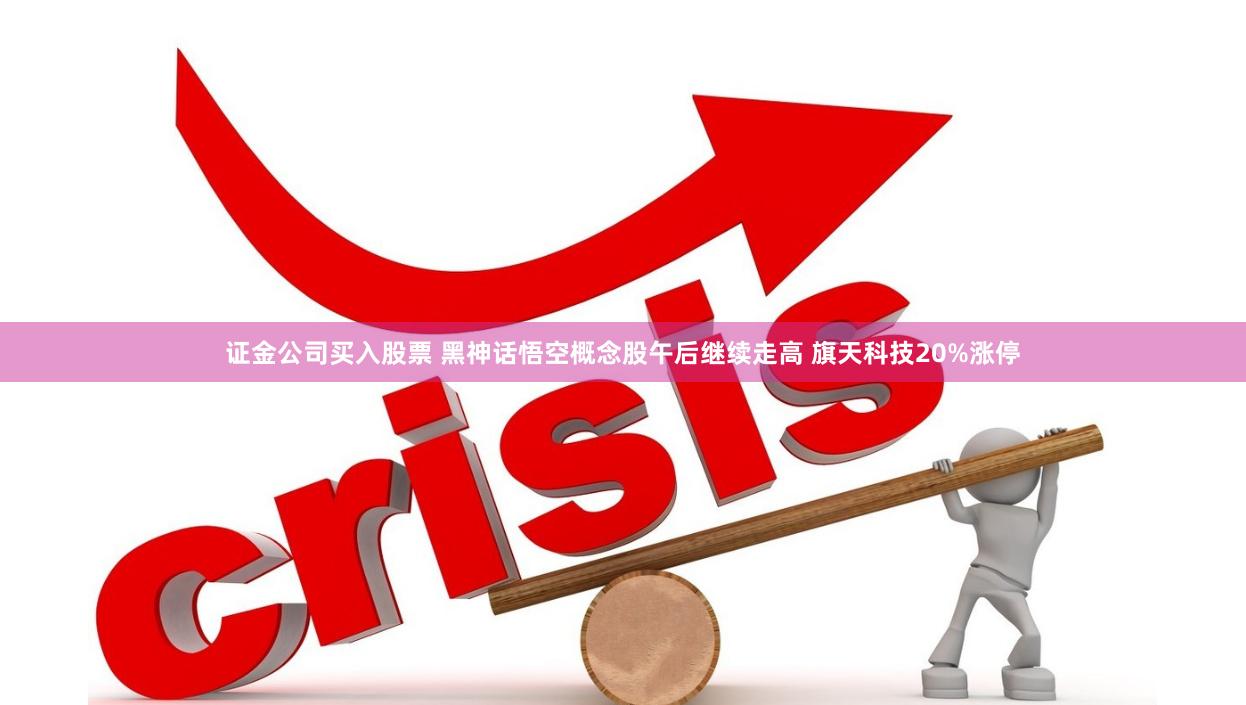 证金公司买入股票 黑神话悟空概念股午后继续走高 旗天科技20%涨停