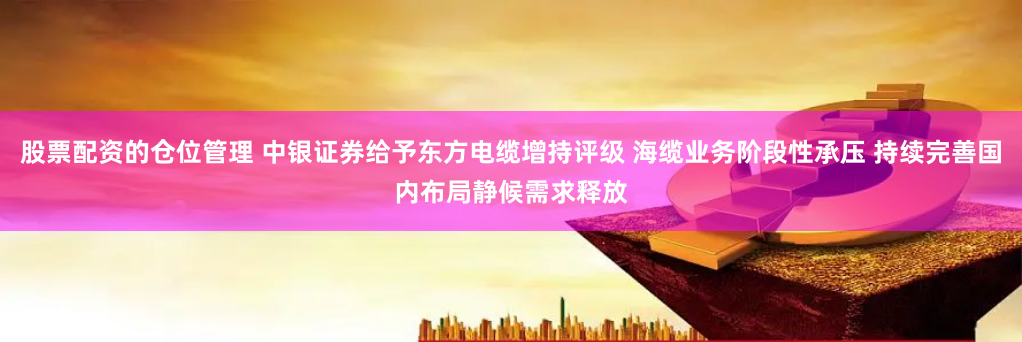 股票配资的仓位管理 中银证券给予东方电缆增持评级 海缆业务阶段性承压 持续完善国内布局静候需求释放