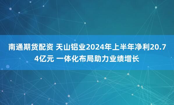 南通期货配资 天山铝业2024年上半年净利20.74亿元 一体化布局助力业绩增长