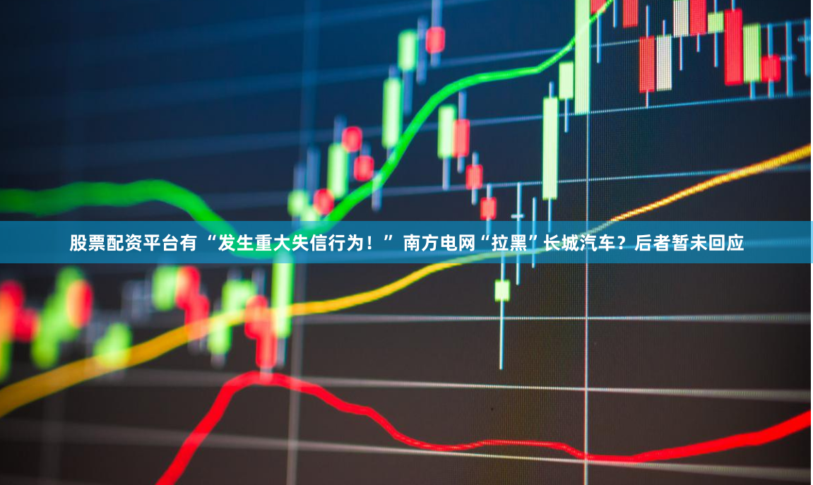 股票配资平台有 “发生重大失信行为！” 南方电网“拉黑”长城汽车？后者暂未回应
