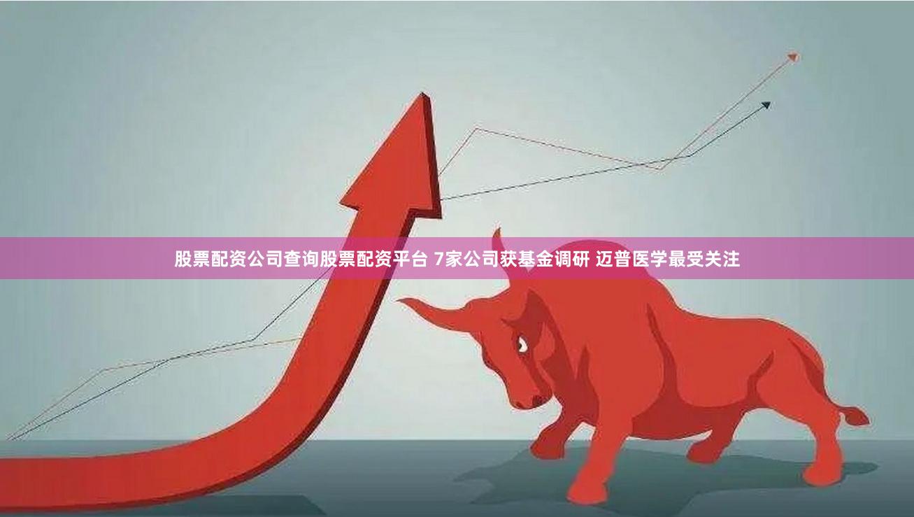 股票配资公司查询股票配资平台 7家公司获基金调研 迈普医学最受关注