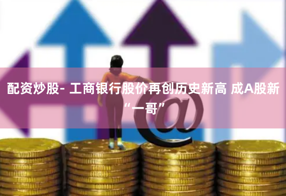 配资炒股- 工商银行股价再创历史新高 成A股新“一哥”