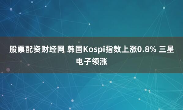 股票配资财经网 韩国Kospi指数上涨0.8% 三星电子领涨