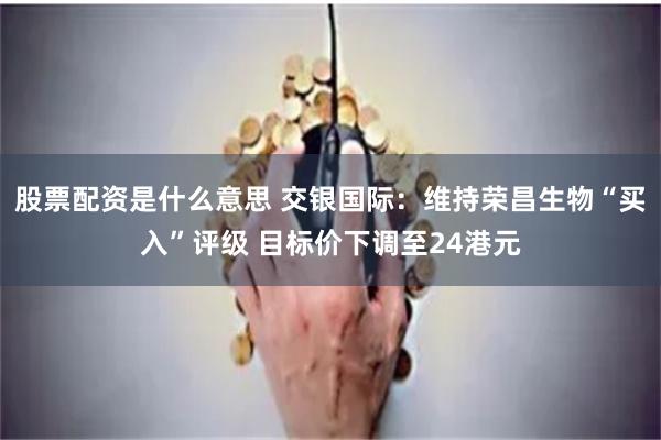 股票配资是什么意思 交银国际：维持荣昌生物“买入”评级 目标价下调至24港元