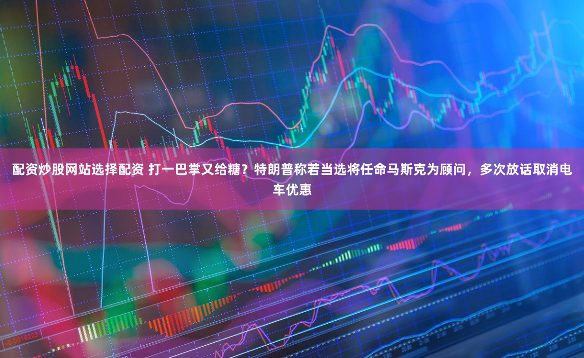 配资炒股网站选择配资 打一巴掌又给糖？特朗普称若当选将任命马斯克为顾问，多次放话取消电车优惠