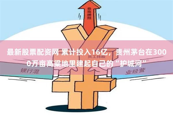 最新股票配资网 累计投入16亿，贵州茅台在3000万亩高粱地里建起自己的“护城河”
