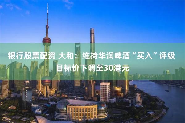 银行股票配资 大和：维持华润啤酒“买入”评级 目标价下调至30港元