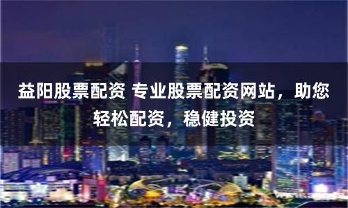 益阳股票配资 专业股票配资网站，助您轻松配资，稳健投资