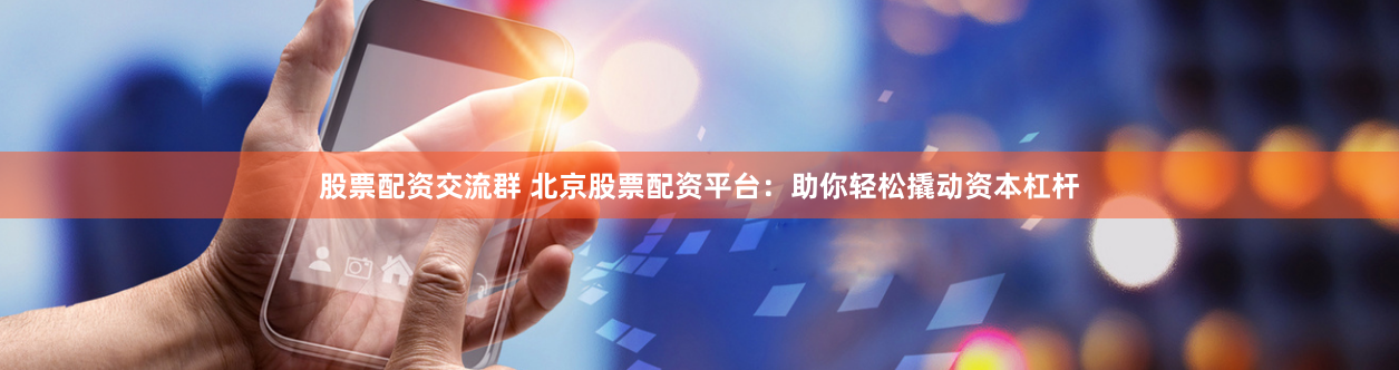 股票配资交流群 北京股票配资平台：助你轻松撬动资本杠杆