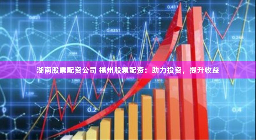 湖南股票配资公司 福州股票配资：助力投资，提升收益