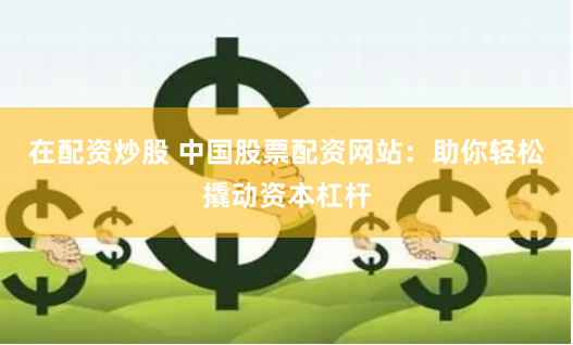 在配资炒股 中国股票配资网站：助你轻松撬动资本杠杆