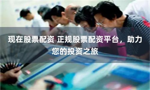 现在股票配资 正规股票配资平台，助力您的投资之旅