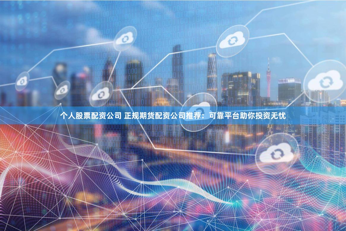 个人股票配资公司 正规期货配资公司推荐：可靠平台助你投资无忧