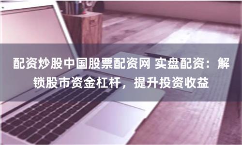 配资炒股中国股票配资网 实盘配资：解锁股市资金杠杆，提升投资收益