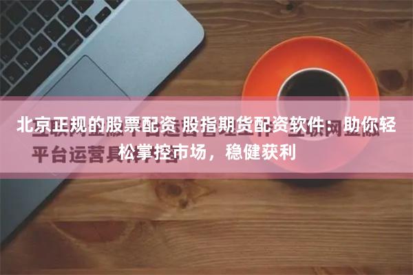 北京正规的股票配资 股指期货配资软件：助你轻松掌控市场，稳健获利