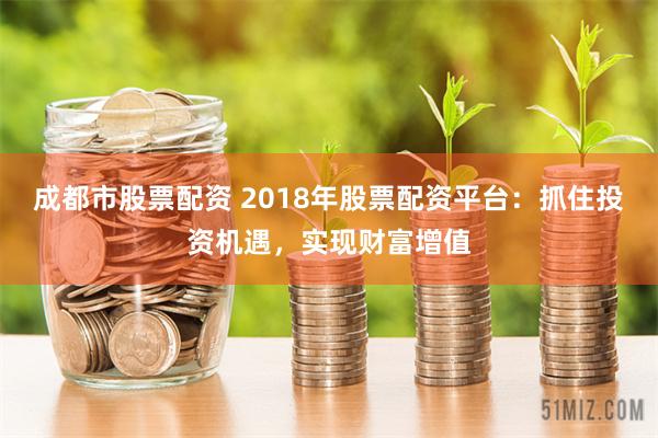 成都市股票配资 2018年股票配资平台:抓住投资机遇,实现财富增值